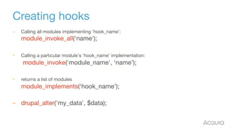 Creating hooks
– Calling all modules implementing ‘hook_name': 
module_invoke_all(‘name'); 
– Calling a particular module's 'hook_name' implementation: 
module_invoke('module_name', ‘name’); 
– returns a list of modules  
module_implements(‘hook_name’); 
– drupal_alter('my_data', $data); 
 