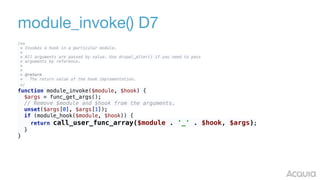 module_invoke() D7
/** 
* Invokes a hook in a particular module. 
* 
* All arguments are passed by value. Use drupal_alter() if you need to pass 
* arguments by reference. 
* 
* 
* @return 
* The return value of the hook implementation. 
*/ 
function module_invoke($module, $hook) { 
$args = func_get_args(); 
// Remove $module and $hook from the arguments. 
unset($args[0], $args[1]); 
if (module_hook($module, $hook)) { 
return call_user_func_array($module . '_' . $hook, $args); 
} 
}
 