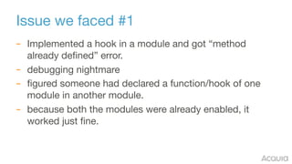 Issue we faced #1
– Implemented a hook in a module and got “method
already defined” error.

– debugging nightmare

– figured someone had declared a function/hook of one
module in another module.

– because both the modules were already enabled, it
worked just fine.
 