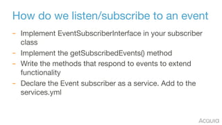 How do we listen/subscribe to an event
– Implement EventSubscriberInterface in your subscriber
class

– Implement the getS...