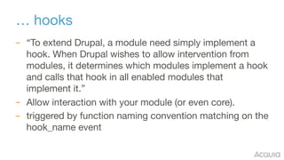 … hooks
– “To extend Drupal, a module need simply implement a
hook. When Drupal wishes to allow intervention from
modules,...