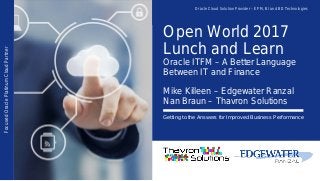 Open World 2017
Lunch and Learn
Oracle ITFM – A Better Language
Between IT and Finance
Mike Killeen – Edgewater Ranzal
Nan Braun – Thavron Solutions
Getting to the Answers for Improved Business Performance
FocusedOraclePlatinumCloudPartner Oracle Cloud Solution Provider – EPM, BI and BD Technologies
 