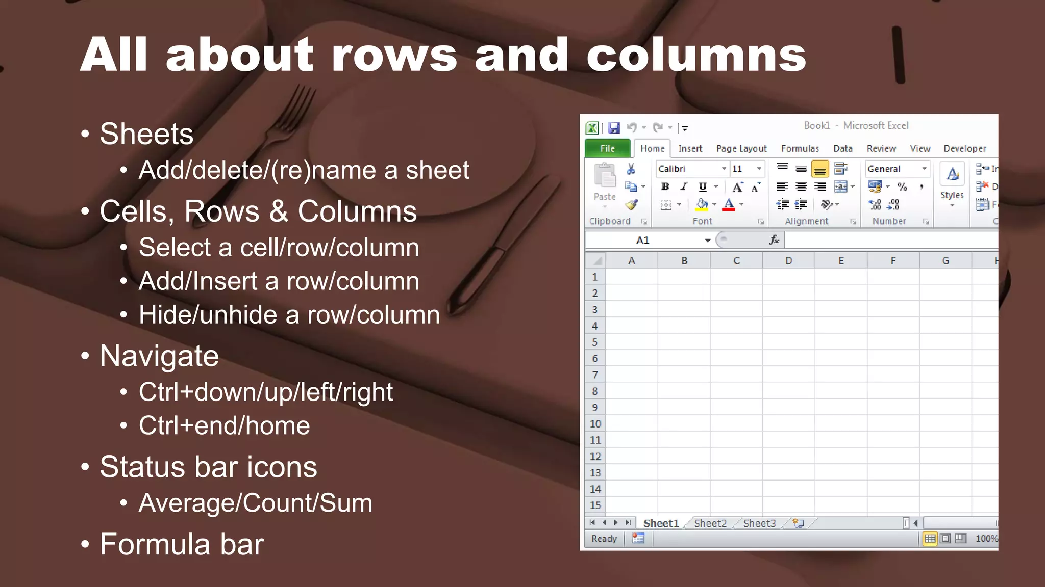 All about rows and columns
• Sheets
• Add/delete/(re)name a sheet
• Cells, Rows & Columns
• Select a cell/row/column
• Add/Insert a row/column
• Hide/unhide a row/column
• Navigate
• Ctrl+down/up/left/right
• Ctrl+end/home
• Status bar icons
• Average/Count/Sum
• Formula bar