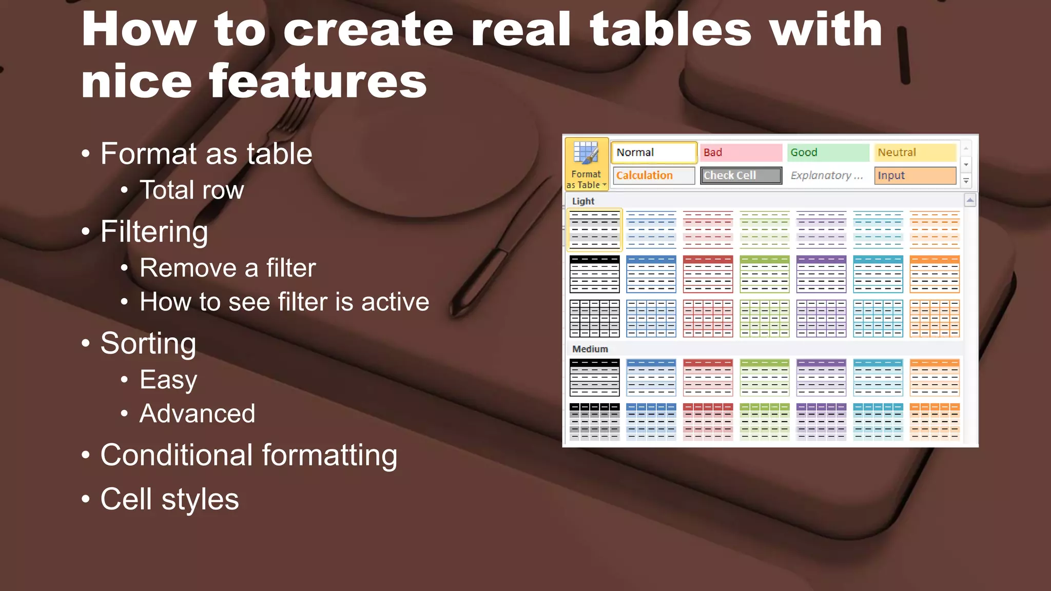 How to create real tables with
nice features
• Format as table
• Total row
• Filtering
• Remove a filter
• How to see filter is active
• Sorting
• Easy
• Advanced
• Conditional formatting
• Cell styles