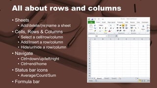 All about rows and columns 
• Sheets 
• Add/delete/(re)name a sheet 
• Cells, Rows & Columns 
• Select a cell/row/column 
• Add/Insert a row/column 
• Hide/unhide a row/column 
• Navigate 
• Ctrl+down/up/left/right 
• Ctrl+end/home 
• Status bar icons 
• Average/Count/Sum 
• Formula bar 
 