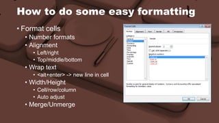 How to do some easy formatting 
• Format cells 
• Number formats 
• Alignment 
• Left/right 
• Top/middle/bottom 
• Wrap text 
• <alt+enter> -> new line in cell 
• Width/Height 
• Cell/row/column 
• Auto adjust 
• Merge/Unmerge 
 