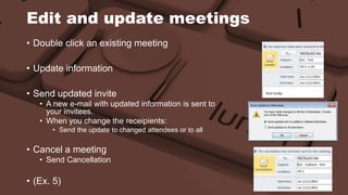 Edit and update meetings 
• Double click an existing meeting 
• Update information 
• Send updated invite 
• A new e-mail with updated information is sent to 
your invitees. 
• When you change the receipients: 
• Send the update to changed attendees or to all 
• Cancel a meeting 
• Send Cancellation 
• (Ex. 5) 
 