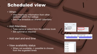 Scheduled view 
• When 
• View free/busy information from other 
persons within the college 
• See free timeslots on shared calendars 
• Add Attendees 
• Type name or select from the address book 
• Set optional or required 
• Add start and end time 
• View availability status 
• When not available -> possible to choose 
from the sugested times 
 
