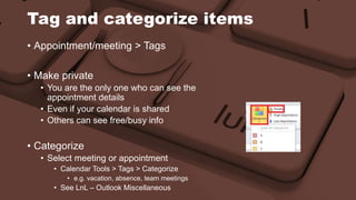 Tag and categorize items 
• Appointment/meeting > Tags 
• Make private 
• You are the only one who can see the 
appointment details 
• Even if your calendar is shared 
• Others can see free/busy info 
• Categorize 
• Select meeting or appointment 
• Calendar Tools > Tags > Categorize 
• e.g. vacation, absence, team meetings 
• See LnL – Outlook Miscellaneous 
 