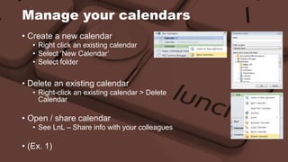 Manage your calendars 
• Create a new calendar 
• Right click an existing calendar 
• Select ‘New Calendar’ 
• Select folder 
• Delete an existing calendar 
• Right-click an existing calendar > Delete 
Calendar 
• Open / share calendar 
• See LnL – Share info with your colleagues 
• (Ex. 1) 
 