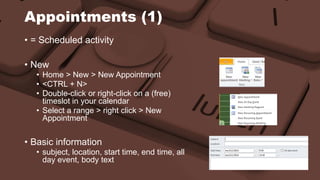 Appointments (1) 
• = Scheduled activity 
• New 
• Home > New > New Appointment 
• <CTRL + N> 
• Double-click or right-click on a (free) 
timeslot in your calendar 
• Select a range > right click > New 
Appointment 
• Basic information 
• subject, location, start time, end time, all 
day event, body text 
 