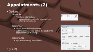 Appointments (2) 
• Options 
• Show As: 
• Free/busy information 
• Accessible information for others without 
sharing your calendar. 
• Reminder 
• Visual notification with sound 
• Set the reminder time before the start of the 
appointment (or meeting) 
• Recurrence 
• e.g. team meeting every week 
• (Ex. 2) 
 