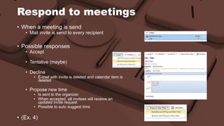 Respond to meetings 
• When a meeting is send 
• Mail invite is send to every recipient 
• Possible responses 
• Accept 
• Tentative (maybe) 
• Decline 
• E-mail with invite is deleted and calendar item is 
deleted 
• Propose new time 
• Is sent to the organizer 
• When accepted, all invitees will receive an 
updated invite request 
• Possible to auto suggest time 
• (Ex. 4) 
 