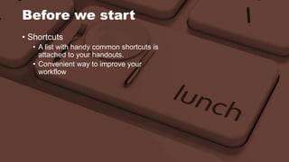 Before we start 
• Shortcuts 
• A list with handy common shortcuts is 
attached to your handouts. 
• Convenient way to improve your 
workflow 
 