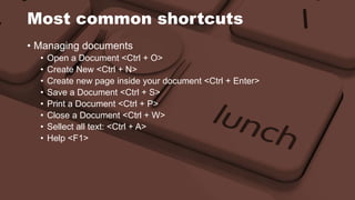 Most common shortcuts 
• Managing documents 
• Open a Document <Ctrl + O> 
• Create New <Ctrl + N> 
• Create new page inside your document <Ctrl + Enter> 
• Save a Document <Ctrl + S> 
• Print a Document <Ctrl + P> 
• Close a Document <Ctrl + W> 
• Sellect all text: <Ctrl + A> 
• Help <F1> 
 