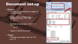 Document set-up 
• Margins 
• = Blank space around the edges of 
the document 
• Page Layout > Page setup > 
Margins or <ALT + P + M> 
• (ex. 1) 
• Portrait or landscape: <ALT + P + 
O> 
• (ex. 2) 
• Apply to whole document 
• ‘Paper’ 
• Change your paper size: A4, A3, … 
• (ex. 3) 
 