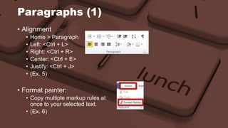 Paragraphs (1) 
• Alignment 
• Home > Paragraph 
• Left: <Ctrl + L> 
• Right: <Ctrl + R> 
• Center: <Ctrl + E> 
• Justify: <Ctrl + J> 
• (Ex. 5) 
• Format painter: 
• Copy multiple markup rules at 
once to your selected text. 
• (Ex. 6) 
 