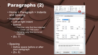 Paragraphs (2) 
• Home > Paragraph > Indents 
and Spacing 
• Indentation 
• Left or right indent 
• Special 
• First line: only first line indented 
• Cheat: use TAB button 
• Hanging: only first line is not 
indented 
• (Ex. 7) 
• Spacing 
• Define space before or after 
your paragraph 
• (Ex. 8) 
 