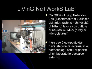 LiVinG NeTWorkS LaB
            Dal 2002 il Living Networks
             Lab (Dipartimento di Scuenze
             dell’Informazione - Università
             di Milano) lavora con culture
             di neuroni su MEA (array di
             microelettrodi)

            Il gruppo è composto da
             fisici, elettronici, informatici e
             biotecnologi, con il supporto
             di un laboratorio biologico
             esterno.
 