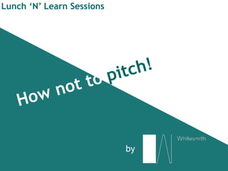 How not to pitch!
Lunch ‘N’ Learn Sessions
by
 