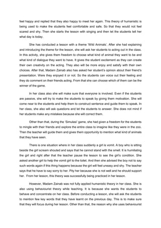 feel happy and replied that they also happy to meet her again. This theory of humanistic is
being used to make the students feel comfortable and safe. So that they would not feel
scared and shy. Then she starts the lesson with singing and then let the students tell her
what day is today.
She has conducted a lesson with a theme ‘Wild Animals’. After she had explaining
and introducing the theme for the lesson, she will ask her students to acting out in the class.
In this activity, she gives them freedom to choose what kind of animal they want to be and
what kind of dialogue they want to have. It gives the student excitement as they can create
their own creativity on the acting. They also will be more enjoy and satisfy with their own
choices. After that, Madam Zainab also has asked her student’s opinion about their friend’s
presentation. Were they enjoyed it or not. So the students can voice out their feeling and
they do comment on their friends acting. From that she can choose which of them can be the
winner of the game.
In her class also she will make sure that everyone is involved. Even if the students
are passive, she will try to make the students to speak by giving them motivation. She will
come near to the students and help them to construct sentence and guide them to speak. In
her class, she also will ask questions and let the students to answer. She does not mind if
her students make any mistakes because she will correct them.
Other than that, during the ‘Simulasi’ game, she had given a freedom for the students
to mingle with their friends and explore the entire class to imagine like they were in the zoo.
Then the teacher will guide them and gives them opportunity to mention what kind of animals
that they have seen.
There is one situation where in her class suddenly a girl is vomit. A boy who is sitting
beside the girl scream shouted and says that he cannot stand with the smell. It is humiliating
the girl and right after that the teacher pause the lesson to see the girl’s condition. She
asked another girl to help the vomit girl to the toilet. And then she advised the boy not to say
such words again if this thing happens because the girl will feel uneasy and shy. The teacher
says that he have to say sorry to her. Pity her because she is not well and he should support
her. From her lesson, this theory was successfully being practiced in her lesson.
However, Madam Zainab was not fully applied humanistic theory in her class. She is
also using behaviourist theory while teaching. It is because she wants the students to
behave and concentrate on her class. Before conducting a lesson, she will ask the students
to mention few key words that they have learnt on the previous day. This is to make sure
that they will focus during her lesson. Other than that, the reason why she uses behaviourist

 