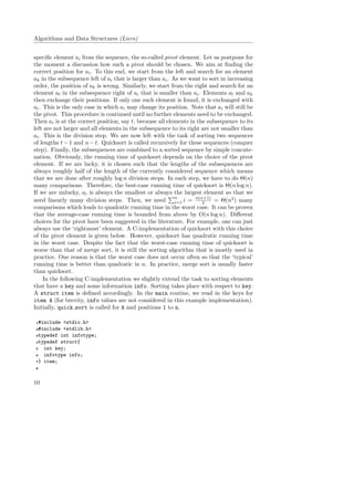 Algorithms and Data Structures (Liers)
speciﬁc element ai from the sequence, the so-called pivot element. Let us postpone for
the moment a discussion how such a pivot should be chosen. We aim at ﬁnding the
correct position for ai. To this end, we start from the left and search for an element
ak in the subsequence left of ai that is larger than ai. As we want to sort in increasing
order, the position of ak is wrong. Similarly, we start from the right and search for an
element al in the subsequence right of ai that is smaller than ai. Elements al and ak
then exchange their positions. If only one such element is found, it is exchanged with
ai. This is the only case in which ai may change its position. Note that ai will still be
the pivot. This procedure is continued until no further elements need to be exchanged.
Then ai is at the correct position, say t, because all elements in the subsequence to its
left are not larger and all elements in the subsequence to its right are not smaller than
ai. This is the division step. We are now left with the task of sorting two sequences
of lengths t − 1 and n − t. Quicksort is called recursively for these sequences (conquer
step). Finally, the subsequences are combined to a sorted sequence by simple concate-
nation. Obviously, the running time of quicksort depends on the choice of the pivot
element. If we are lucky, it is chosen such that the lengths of the subsequences are
always roughly half of the length of the currently considered sequence which means
that we are done after roughly log n division steps. In each step, we have to do Θ(n)
many comparisons. Therefore, the best-case running time of quicksort is Θ(n log n).
If we are unlucky, ai is always the smallest or always the largest element so that we
need linearly many division steps. Then, we need
n
i=1 i = n(n+1)
2 = Θ(n2
) many
comparisons which leads to quadratic running time in the worst case. It can be proven
that the average-case running time is bounded from above by O(n log n). Diﬀerent
choices for the pivot have been suggested in the literature. For example, one can just
always use the ‘rightmost’ element. A C-implementation of quicksort with this choice
of the pivot element is given below. However, quicksort has quadratic running time
in the worst case. Despite the fact that the worst-case running time of quicksort is
worse than that of merge sort, it is still the sorting algorithm that is mostly used in
practice. One reason is that the worst case does not occur often so that the ‘typical’
running time is better than quadratic in n. In practice, merge sort is usually faster
than quicksort.
In the following C-implementation we slightly extend the task to sorting elements
that have a key and some information info. Sorting takes place with respect to key.
A struct item is deﬁned accordingly. In the main routine, we read in the keys for
item A (for brevity, info values are not considered in this example implementation).
Initially, quick sort is called for A and positions 1 to n.
1#include <stdio.h>
2#include <stdlib.h>
3typedef int infotype;
4typedef struct{
5 int key;
6 infotype info;
7} item;
8
10
 