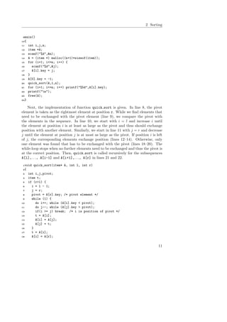 2 Sorting
9main()
10{
11 int i,j,n;
12 item *A;
13 scanf("%d",&n);
14 A = (item *) malloc((n+1)*sizeof(item));
15 for (i=1; i<=n; i++) {
16 scanf("%d",&j);
17 A[i].key = j;
18 }
19 A[0].key = -1;
20 quick_sort(A,1,n);
21 for (i=1; i<=n; i++) printf("%5d",A[i].key);
22 printf("n");
23 free(A);
24}
Next, the implementation of function quick sort is given. In line 8, the pivot
element is taken as the rightmost element at position r. While we ﬁnd elements that
need to be exchanged with the pivot element (line 9), we compare the pivot with
the elements in the sequence. In line 10, we start with i = l and increase i until
the element at position i is at least as large as the pivot and thus should exchange
position with another element. Similarly, we start in line 11 with j = r and decrease
j until the element at position j is at most as large as the pivot. If position i is left
of j, the corresponding elements exchange position (lines 12–14). Otherwise, only
one element was found that has to be exchanged with the pivot (lines 18–20). The
while-loop stops when no further elements need to be exchanged and thus the pivot is
at the correct position. Then, quick sort is called recursively for the subsequences
A[l],. . ., A[i-1] and A[i+1],. . ., A[r] in lines 21 and 22.
1void quick_sort(item* A, int l, int r)
2{
3 int i,j,pivot;
4 item t;
5 if (r>l) {
6 i = l - 1;
7 j = r;
8 pivot = A[r].key; /* pivot element */
9 while (1) {
10 do i++; while (A[i].key < pivot);
11 do j--; while (A[j].key > pivot);
12 if(i >= j) break; /* i is position of pivot */
13 t = A[i];
14 A[i] = A[j];
15 A[j] = t;
16 }
17 t = A[i];
18 A[i] = A[r];
11
 