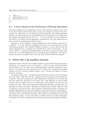 Algorithms and Data Structures (Liers)
19 A[r] = t;
20 quick_sort(A,l,i-1);
21 quick_sort(A,i+1,r);
22 }
23}
2.3 A Lower Bound on the Performance of Sorting Algorithms
The above methods can be applied if we are given the sequence of numbers that needs
to be sorted without further information. In case, for example, it is known that the n
numbers are taken from a set of elements with bounded size, there exists algorithms
that can sort these sequences in a more eﬃcient way. For example, if it is known that
the numbers are taken from the set of {1, . . . , nk
}, then bucket sort can sort them in
time O(kn). In contrast, for the algorithms considered here, the only information we
have is based on comparing the elements’ keys.
Suppose we want to design a sorting algorithm that sorts arbitrary sequences of
n elements. It is only based on comparing their keys and on moving data records.
Considering sequences with pairwise diﬀerent elements, it can be proven that any
sorting algorithm has a running time bounded from below by Ω(n log n). As we
cannot achieve a comparison based-algorithm with better running time than that,
merge sort is a sorting algorithm that is asymptotically time-optimal. The same is
true for the heap sort method that we do not cover in this introductory chapter.
3 Select the k-th smallest element
Suppose we want to ﬁnd the k-th smallest number in a (potentially unsorted) sequence
of numbers. As a special case, if n is odd and k = n+1
2 , we want to ﬁnd the median
of the sequence. For the special case of determining the minimum (maximum, resp.)
element, we simply scan once through the list in linear time, compare the scanned
element with the currently smallest (largest, resp.) element and update the latter
whenever necessary.
For general values of k, a straightforward solution for searching the k-th element
in sorted order is: We ﬁrst sort the n numbers in time O(n log n) and then ﬁnd the
k element. The total running time of this algorithm is bounded by the sorting step
and thus needs time O(n log n) in the worst case. This approach is a good choice
if many selection queries need to be performed as these queries are fast once the
sequence is sorted. There exist however also algorithms with linear running time, for
example the median of medians algorithm. Its general idea is closely related to that
of quicksort in the sense that a pivot element is determined, pairs of elements are
swapped appropriately and then the problem is solved recursively for a subsequence.
The pivot element is determined by dividing the n elements into groups of ﬁve elements
each (plus zero to four leftover elements). The elements in each group are sorted and
their median is taken. In total, this yields n
5 ‘median’ elements. In this subsequence
of medians, the median is determined recursively using the same grouping algorithm.
12
 