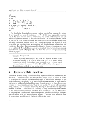 Algorithms and Data Structures (Liers)
4{
5 int m;
6 do {
7 m = l + ((r - l) / 2);
8 if (k<A[m].key) r = m - 1;
9 else l = m + 1;
10 } while ((k!=A[m].key) && (l<=r));
11 if (k==A[m].key) return m;
12 else return 0;
13}
For simplifying the analysis, we assume that the length of the sequence is a power
of two minus 1, i.e., n can be written as n = 2r
− 1 with some appropriately chosen
r ∈ N. We need constant time for determining the middle of the sequence and for
the decision whether we need to continue the search in the subsequence to the left or
in that to the right. In the best case, we immediately ﬁnd the correct element and
thus have a best-case running time of Θ(1). In the worst case, the element we look
for is either not contained in the sequence or is only found when the subsequence has
length one. Then, log n division steps and decisions for the correct subsequences have
to be performed. As each of these steps needs constant time, the worst-case running
time of binary search is Θ(log n). (One can show that also the average-case running
time is Θ(log n).)
Example: Binary Search
Consider again the sequence 1, 3, 3, 7, 9, 15, 27 . Suppose we want to de-
termine the position of an element with key k = 3. First, binary search
compares the middle element (key equal to 7) with k. As k < 7, the search
continues in the subsequence 1, 3, 3 . The middle of this subsequence is
then an element we look for and we can stop.
5 Elementary Data Structures
Up to now, we have mainly focused on sorting algorithms and their performance. In
the given C implementations, the elements were simply stored in arrays of length
n. Whereas arrays are well suited for our purposes, it is sometimes necessary to use
more involved data structures. As an easy example, suppose we have an application in
which we do not know beforehand how many elements we need to store. Or suppose
we want to remove an element somewhere in the middle. Of course, when using an
array, elements can be deleted from it by shifting all elements further ‘right’ one
position to the left. This however can take long for large n and many deletion tasks
as one deletion operation needs a time that grows linearly with the size of the array,
in the worst case. Furthermore, inserting an element into an array usually means to
copy the whole array into a new one that is larger. Therefore, more advanced data
structures have been introduced that serve diﬀerent purposes.
14
 