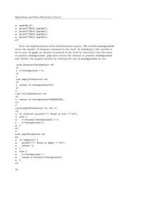 Algorithms and Data Structures (Liers)
22 push(&s,3);
23 printf("%dn",pop(&s));
24 printf("%dn",pop(&s));
25 printf("%dn",pop(&s));
26 printf("%dn",pop(&s));
27}
Next, the implementation of the stack functions is given. The variable stackpointer
stores the number of elements contained in the stack. In stackinit, this variable is
set to zero. In push, an element is inserted in the stack by inserting it into the array
at position stackpointer. pop then returns the element at position stackpointer
and ‘deletes’ the popped element by reducing the size of stackpointer by one.
1void stackinit(Stackstruct *s)
2{
3 s->stackpointer = 0;
4}
5
6int empty(Stackstruct *s)
7{
8 return (s->stackpointer<=0);
9}
10
11int full(Stackstruct *s)
12{
13 return (s->stackpointer>=STACKSIZE);
14}
15
16void push(Stackstruct *s, int v)
17{
18 if (full(s)) printf("!!! Stack is full !!!n");
19 else {
20 s->stack[s->stackpointer] = v;
21 s->stackpointer++;
22 }
23}
24
25int pop(Stackstruct *s)
26{
27 if (empty(s)) {
28 printf("!!! Stack is empty !!!n");
29 return -1;
30 }
31 else {
32 s->stackpointer--;
33 return s->stack[s->stackpointer];
34 }
35}
16
 