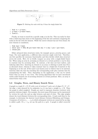 Algorithms and Data Structures (Liers)
1 5 2
11
Figure 7: Deleting the node with key 9 from the singly-linked list.
1 Node *r = p->next;
2 p->next = p->next->next;
3 free(r);
Finally, we want to search for a speciﬁc item x in the list. This can easily be done
with a while-loop that starts at the beginning of the list and continues comparing the
nodes in the list with the element. While the correct element has not been found, the
next element is considered.
1 Node *pos = head;
2 while (pos != NULL && pos->next->dat.key != x.key ) pos = pos->next;
3 return pos;
Other advanced data structures exists, for example queues, priority queues, and
heaps. For each application, a diﬀerent data structure might work best. Therefore,
one ﬁrst speciﬁes the necessary functionality and then decides which data structure
serves the needs. Here, let us brieﬂy compare an array with a singly-linked linear
list. When using an array A, accessing an element at a certain position i can be done
in constant time by accessing A[i]. In contrast, a list does not have indices, and
indexing takes O(n). Inserting an element in an array or deleting it needs time O(n)
as discussed above, whereas it takes constant time in a linked list if inserted at the
beginning or at the end. If the node is not known next to which it has to be inserted,
insertion takes the time for searching the corresponding node plus constant time for
manipulating the links. Thus, depending on the application, a list can be suited
better than an array or vice versa. The sorting algorithms that we have introduced
earlier make frequent use of accessing elements at certain positions. Here, an array is
suited better than a list.
5.3 Graphs, Trees, and Binary Search Trees
A graph is a tuple G = (V, E) with a set of vertices V and a set of edges E ⊆ V × V .
An edge e (also denoted by its endpoints (u, v)) can have a weight we ∈ R. Then
the graph is called weighted. Graphs are used to represent elements (vertices) with
pairwise relations (edges). For example, the street map of Germany can be represented
by vertices for each city and an edge between each pair of cities. The edge weights
denote the travel distance between the corresponding cities. A task could then be, for
example, to determine the shortest travel distance between Oldenburg and Cologne.
A sequence of vertices v1, . . . , vp in which subsequent vertices are connected by an edge
is called a path. If v1 = vp, we say the path is a cycle. A graph is called connected
18
 