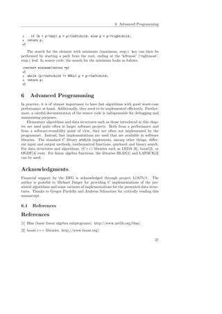 6 Advanced Programming
4 if (k < p->key) p = p->leftchild; else p = p->rightchild;
5 return p;
6}
The search for the element with minimum (maximum, resp.) key can then be
performed by starting a path from the root, ending at the ‘leftmost’ (‘rightmost’,
resp.) leaf. In source code, the search for the minimum looks as follows.
1vertex* minimum(vertex *p)
2{
3 while (p->leftchild != NULL) p = p->leftchild;
4 return p;
5}
6 Advanced Programming
In practice, it is of utmost importance to have fast algorithms with good worst-case
performance at hand. Additionally, they need to be implemented eﬃciently. Further-
more, a careful documentation of the source code is indispensable for debugging and
maintaining purposes.
Elementary algorithms and data structures such as those introduced in this chap-
ter are used quite often in larger software projects. Both from a performance and
from a software-reusability point of view, they are often not implemented by the
programmer. Instead, fast implementations are used that are available in software
libraries. The standard C library stdlib implements, among other things, diﬀer-
ent input and output methods, mathematical functions, quicksort and binary search.
For data structures and algorithms, (C++) libraries such as LEDA [6], boost[2], or
OGDF[4] exist. For linear algebra functions, the libraries BLAS[1] and LAPACK[3]
can be used.
Acknowledgments
Financial support by the DFG is acknowledged through project Li1675/1. The
author is grateful to Michael J¨unger for providing C implementations of the pre-
sented algorithms and some variants of implementations for the presented data struc-
tures. Thanks to Gregor Pardella and Andreas Schmutzer for critically reading this
manuscript.
6.1 References
References
[1] Blas (basic linear algebra subprograms). http://www.netlib.org/blas/.
[2] boost c++ libraries. http://www.boost.org/.
21
 