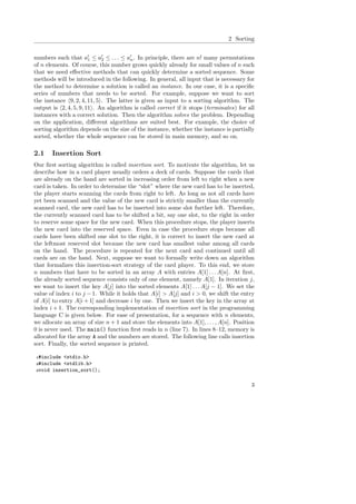 2 Sorting
numbers such that a′
1 ≤ a′
2 ≤ . . . ≤ a′
n. In principle, there are n! many permutations
of n elements. Of course, this number grows quickly already for small values of n such
that we need eﬀective methods that can quickly determine a sorted sequence. Some
methods will be introduced in the following. In general, all input that is necessary for
the method to determine a solution is called an instance. In our case, it is a speciﬁc
series of numbers that needs to be sorted. For example, suppose we want to sort
the instance 9, 2, 4, 11, 5 . The latter is given as input to a sorting algorithm. The
output is 2, 4, 5, 9, 11 . An algorithm is called correct if it stops (terminates) for all
instances with a correct solution. Then the algorithm solves the problem. Depending
on the application, diﬀerent algorithms are suited best. For example, the choice of
sorting algorithm depends on the size of the instance, whether the instance is partially
sorted, whether the whole sequence can be stored in main memory, and so on.
2.1 Insertion Sort
Our ﬁrst sorting algorithm is called insertion sort. To motivate the algorithm, let us
describe how in a card player usually orders a deck of cards. Suppose the cards that
are already on the hand are sorted in increasing order from left to right when a new
card is taken. In order to determine the “slot” where the new card has to be inserted,
the player starts scanning the cards from right to left. As long as not all cards have
yet been scanned and the value of the new card is strictly smaller than the currently
scanned card, the new card has to be inserted into some slot further left. Therefore,
the currently scanned card has to be shifted a bit, say one slot, to the right in order
to reserve some space for the new card. When this procedure stops, the player inserts
the new card into the reserved space. Even in case the procedure stops because all
cards have been shifted one slot to the right, it is correct to insert the new card at
the leftmost reserved slot because the new card has smallest value among all cards
on the hand. The procedure is repeated for the next card and continued until all
cards are on the hand. Next, suppose we want to formally write down an algorithm
that formalizes this insertion-sort strategy of the card player. To this end, we store
n numbers that have to be sorted in an array A with entries A[1] . . . A[n]. At ﬁrst,
the already sorted sequence consists only of one element, namely A[1]. In iteration j,
we want to insert the key A[j] into the sorted elements A[1] . . . A[j − 1]. We set the
value of index i to j − 1. While it holds that A[i] > A[j] and i > 0, we shift the entry
of A[i] to entry A[i + 1] and decrease i by one. Then we insert the key in the array at
index i + 1. The corresponding implementation of insertion sort in the programming
language C is given below. For ease of presentation, for a sequence with n elements,
we allocate an array of size n + 1 and store the elements into A[1], . . . , A[n]. Position
0 is never used. The main() function ﬁrst reads in n (line 7). In lines 8–12, memory is
allocated for the array A and the numbers are stored. The following line calls insertion
sort. Finally, the sorted sequence is printed.
1#include <stdio.h>
2#include <stdlib.h>
3void insertion_sort();
3
 