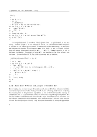 Algorithms and Data Structures (Liers)
4main()
5{
6 int i, j, n;
7 int *A;
8 scanf("%d",&n);
9 A = (int *) malloc((n+1)*sizeof(int));
10 for (i = 1; i <= n; i++) {
11 scanf("%d",&j);
12 A[i] = j;
13 }
14 insertion_sort(A,n);
15 for (i = 1; i <= n; i++) printf("%5d",A[i]);
16 printf("n");
17}
The implementation of insertion sort is given next. As parameters, it has the
array A and its length n. In the for-loop in line 4, the j-th element of the sequence
is inserted in the correct position that is determined by the while-loop. In the latter
we compare the element to be inserted (key) from ‘right’ to ‘left’ with each element
from the sorted subsequence stored in A[1],. . .,A[j-1]. If key is smaller, it has to
be insert further left. Therefore, we move A[i] one position to the right in line 9 and
decrease i by one in line 10. If the while-loop stops, key is inserted.
1void insertion_sort(int* A, int n)
2{
3 int i,j,key;
4 for (j = 2; j <= n; j++) {
5 key = A[j];
6 /* insert A[j] into the sorted sequence A[1...j-1] */
7 i = j - 1;
8 while ((i > 0) && (A[i] > key) ) {
9 A[i+1] = A[i];
10 i--;
11 }
12 A[i+1] = key;
13 }
14}
2.1.1 Some Basic Notation and Analysis of Insertion Sort
For studying the resource-usage of insertion sort, we need to take into account that
some memory is necessary for storing array A. In the following, we focus on analyzing
the running time of the presented algorithms as this is the bottleneck for sorting. In
order to be able to analyze the resources, we make some simplifying assumptions. We
use the model of a ‘random access machine’ (RAM) in which we have one processor and
all data are contained in main memory. Each memory access takes the same amount
of time. For analyzing the running time, we count the number of primitive operations,
4
 