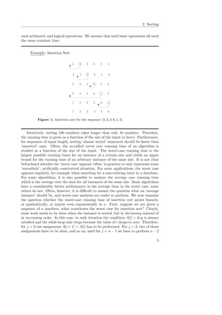 2 Sorting
such arithmetic and logical operations. We assume that such basic operations all need
the same constant time.
Example: Insertion Sort
5 2 3 6 1 4
2 5 3 6 1 4
2 3 5 6 1 4
2 3 5 6 1 4
1 2 3 5 6 4
1 2 3 4 5 6
Figure 1: Insertion sort for the sequence 5, 2, 3, 6, 1, 4 .
Intuitively, sorting 100 numbers takes longer than only 10 numbers. Therefore,
the running time is given as a function of the size of the input (n here). Furthermore,
for sequences of equal length, sorting ‘almost sorted’ sequences should be faster than
‘unsorted’ ones. Often, the so-called worst case running time of an algorithm is
studied as a function of the size of the input. The worst-case running time is the
largest possible running times for an instance of a certain size and yields an upper
bound for the running time of an arbitrary instance of the same size. It is not clear
beforehand whether the ‘worst case’ appears ‘often’ in practice or only represents some
‘unrealistic’, artiﬁcially constructed situation. For some applications, the worst case
appears regularly, for example when searching for a non-existing entry in a database.
For some algorithms, it is also possible to analyze the average case running time
which is the average over the time for all instances of the same size. Some algorithms
have a considerably better performance in the average than in the worst case, some
others do not. Often, however, it is diﬃcult to answer the question what an ‘average
instance’ should be, and worst-case analyses are easier to perform. We now examine
the question whether the worst-case running time of insertion sort grows linearly,
or quadratically, or maybe even exponentially in n. First, suppose we are given a
sequence of n numbers, what constitutes the worst case for insertion sort? Clearly,
most work needs to be done when the instance is sorted, but in decreasing instead of
in increasing order. In this case, in each iteration the condition A[i] > key is always
satisﬁed and the while-loop only stops because the value of i drops to zero. Therefore,
for j = 2 one assignment A[i + 1] = A[i] has to be performed. For j = 3, two of these
assignments have to be done, and so on, until for j = n − 1 we have to perform n − 2
5
 