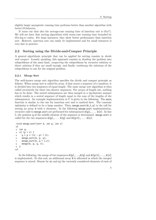 2 Sorting
slightly larger asymptotic running time performs better than another algorithm with
better O-behavior.
It turns out that also the average-case running time of insertion sort is O(n2
).
We will see later that sorting algorithms with worst-case running time bounded by
O(n log n) exists. For large instances, they show better performance than insertion
sort. However, insertion sort can easily be implemented and for small instances is
very fast in practice.
2.2 Sorting using the Divide-and-Conquer Principle
A general algorithmic principle that can be applied for sorting consists in divide
and conquer. Loosely speaking, this approach consists in dividing the problem into
subproblems of the same kind, conquering the subproblems by recursive solution or
direct solution if they are small enough, and ﬁnally combining the solutions of the
subproblems to one for the original problem.
2.2.1 Merge Sort
The well-known merge sort algorithm speciﬁes the divide and conquer principle as
follows. When merge sort is called for array A that stores a sequence of n numbers, it
is divided into two sequences of equal length. The same merge sort algorithm is then
called recursively for these two shorter sequences. For arrays of length one, nothing
has to be done. The sorted subsequences are then merged in a zip-fastener manner
which results in a sorted sequence of length equal to the sum of the lengths of the
subsequences. An example implementation in C is given in the following. The main
function is similar to the one for insertion sort and is omitted here. The constant
infinity is deﬁned to be a large number. Then, merge sort(A,1,n) is the call for
sorting an array A with n elements. In the following merge sort implementation,
recursive calls to merge sort are performed for subsequences A[p],. . . , A[r]. In line
5, the position q of the middle element of the sequence is determined. merge sort is
called for the two sequences A[p],. . . , A[q] and A[q+1],. . . , A[r].
1void merge_sort(int* A, int p, int r)
2{
3 int q;
4 if (p < r) {
5 q = p + ((r - p) / 2);
6 merge_sort(A, p, q);
7 merge_sort(A, q + 1,r);
8 merge(A, p, q, r);
9 }
10}
In the following, the merge of two sequences A[p],. . .,A[q] and A[q+1],...,A[r]
is implemented. To this end, an additional array B is allocated in which the merged
sequence is stored. Denote by ai and aj the currently considered elements of each of
7
 