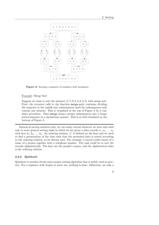 2 Sorting
1 7 9 2 4 8 3 5
1 7 9 2 4 8 3 5
1 7 9 2 4 8 3 5
1 7 9 2 4 8 3 5
1 7 2 9 4 8 3 5
1 2 7 9 3 4 5 8
1 2 3 4 5 7 8 9
Figure 3: Sorting a sequence of numbers with mergesort.
Example: Merge Sort
Suppose we want to sort the instance 1, 7, 9, 2, 4, 8, 3, 5 with merge sort.
First, the recursive calls to the function merge sort continues dividing
the sequence in the middle into subsequences until the subsequences only
contain one element. This is visualized in the top of Figure 3 by a top-
down procedure. Then merge always merges subsequences into a larger
sorted sequence in a zip-fastener manner. This is as well visualized on the
bottom of Figure 3.
Instead of sorting numbers only, we can easily extend whatever we have said until
now to more general sorting tasks in which we are given n data records s1, s2, . . . , sn
with keys k1, k2, . . . , kn. An ordering relation ‘≤’ is deﬁned on the keys and we need
to ﬁnd a permutation of the data such that the permuted data is sorted according
to the ordering relation, as we discuss next. For example, a record could consist of a
name of a person together with a telephone number. The task could be to sort the
records alphabetically. The keys are the people’s names, and the alphabetical order
is the ordering relation.
2.2.2 Quicksort
Quicksort is another divide-and-conquer sorting algorithm that is widely used in prac-
tice. For a sequence with length at most one, nothing is done. Otherwise, we take a
9
 
