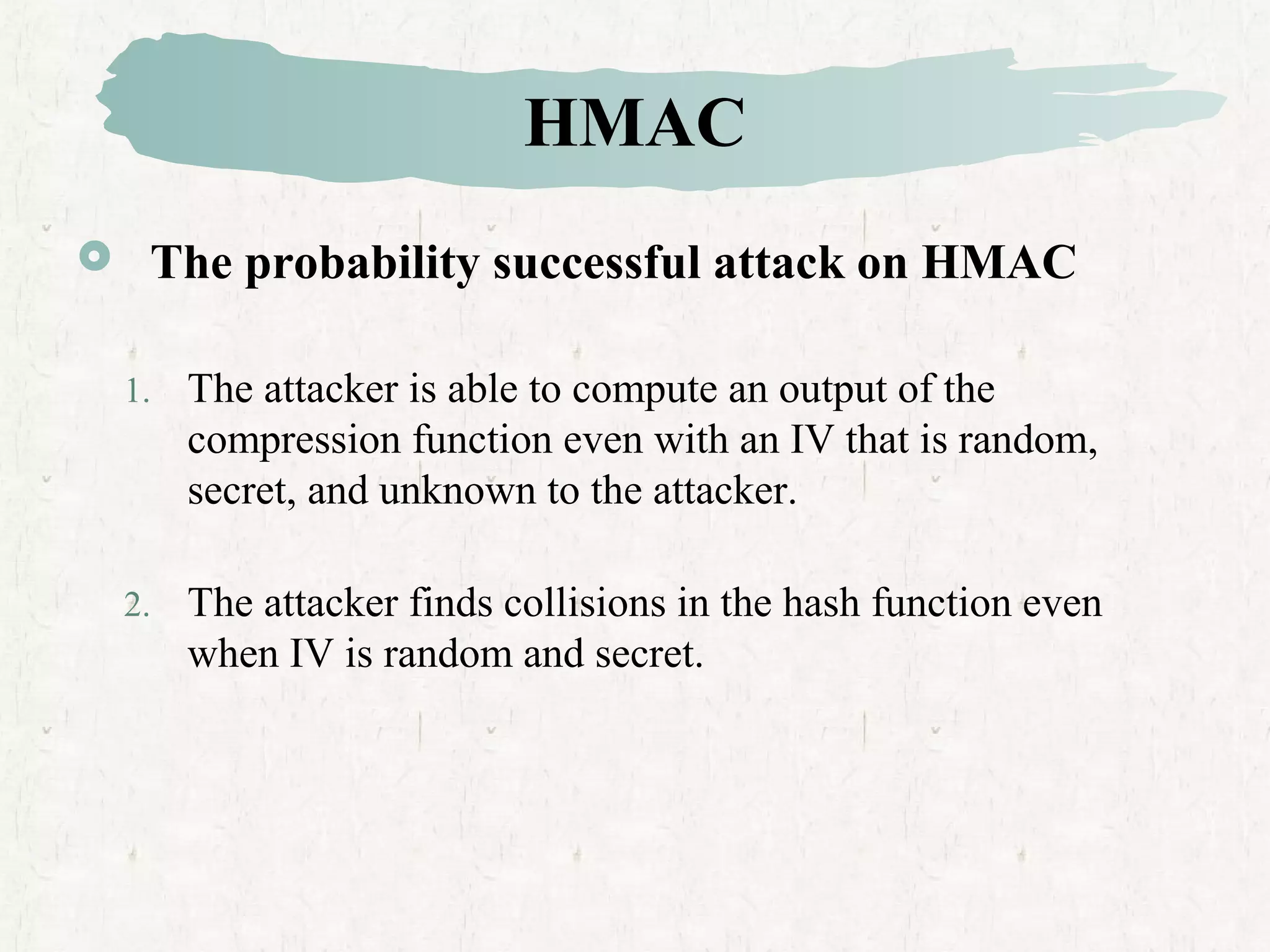 HMAC
 The probability successful attack on HMAC
1. The attacker is able to compute an output of the
compression function even with an IV that is random,
secret, and unknown to the attacker.
2. The attacker finds collisions in the hash function even
when IV is random and secret.
 