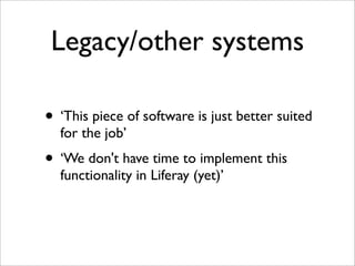 Legacy/other systems
• ‘This piece of software is just better suited
for the job’
• ‘We don't have time to implement this
functionality in Liferay (yet)’
 