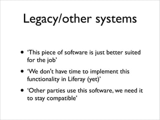 Legacy/other systems
• ‘This piece of software is just better suited
for the job’
• ‘We don't have time to implement this
functionality in Liferay (yet)’
• ‘Other parties use this software, we need it
to stay compatible’
 
