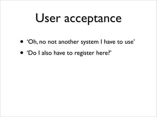 User acceptance
• ‘Oh, no not another system I have to use’
• ‘Do I also have to register here?’
 
