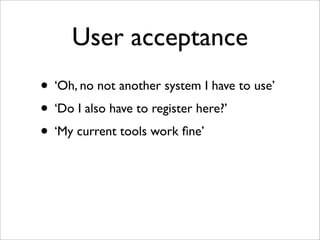 User acceptance
• ‘Oh, no not another system I have to use’
• ‘Do I also have to register here?’
• ‘My current tools work ﬁne’
 