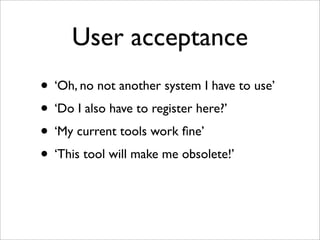 User acceptance
• ‘Oh, no not another system I have to use’
• ‘Do I also have to register here?’
• ‘My current tools work ﬁne’
• ‘This tool will make me obsolete!’
 