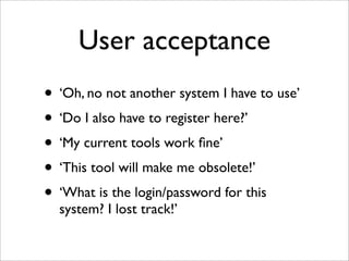 User acceptance
• ‘Oh, no not another system I have to use’
• ‘Do I also have to register here?’
• ‘My current tools work ﬁne’
• ‘This tool will make me obsolete!’
• ‘What is the login/password for this
system? I lost track!’
 