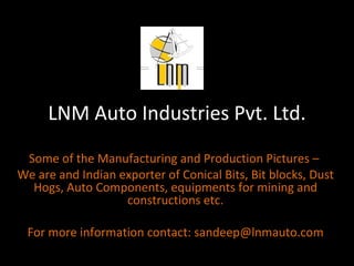 LNM Auto Industries Pvt. Ltd. Some of the Manufacturing and Production Pictures –  We are and Indian exporter of Conical Bits, Bit blocks, Dust Hogs, Auto Components, equipments for mining and constructions etc. For more information contact: sandeep@lnmauto.com 
