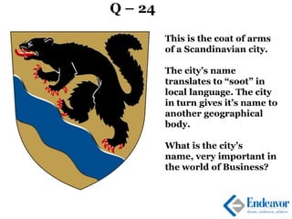 Q – 24
This is the coat of arms
of a Scandinavian city.
The city’s name
translates to “soot” in
local language. The city
in turn gives it’s name to
another geographical
body.
What is the city’s
name, very important in
the world of Business?
 
