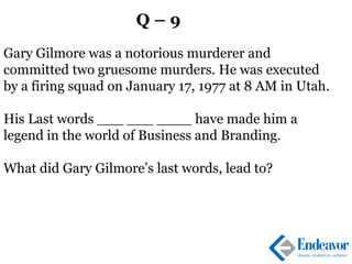 Q – 9
Gary Gilmore was a notorious murderer and
committed two gruesome murders. He was executed
by a firing squad on January 17, 1977 at 8 AM in Utah.
His Last words ___ ___ ____ have made him a
legend in the world of Business and Branding.
What did Gary Gilmore’s last words, lead to?
 