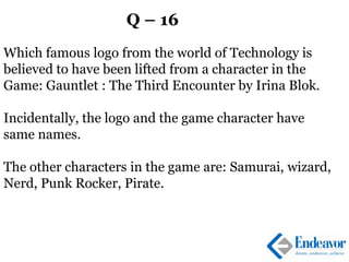 Q – 16
Which famous logo from the world of Technology is
believed to have been lifted from a character in the
Game: Gauntlet : The Third Encounter by Irina Blok.
Incidentally, the logo and the game character have
same names.
The other characters in the game are: Samurai, wizard,
Nerd, Punk Rocker, Pirate.
 