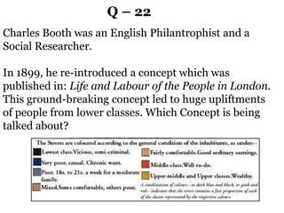 Q – 22
Charles Booth was an English Philantrophist and a
Social Researcher.
In 1899, he re-introduced a concept which was
published in: Life and Labour of the People in London.
This ground-breaking concept led to huge upliftments
of people from lower classes. Which Concept is being
talked about?
 