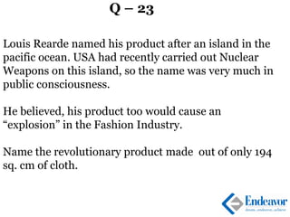Q – 23
Louis Rearde named his product after an island in the
pacific ocean. USA had recently carried out Nuclear
Weapons on this island, so the name was very much in
public consciousness.
He believed, his product too would cause an
“explosion” in the Fashion Industry.
Name the revolutionary product made out of only 194
sq. cm of cloth.
 